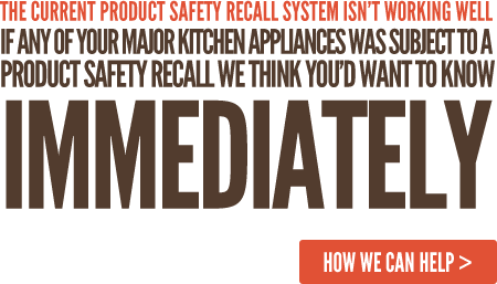The current Product Safety Recall system isn’t working well. If any of your major kitchen appliances was subject to a Product Safety Recall we think you’d want to know IMMEDIATELY
