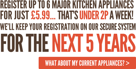 Register up to 6 major kitchen appliances for just £5.99... that’s under 2p a week! We’ll keep your registration on our secure system for the next 5 years
